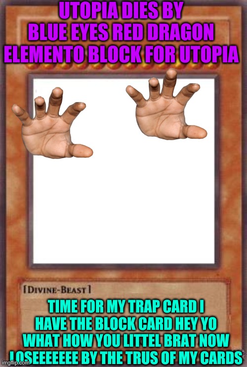 Yugioh card | UTOPIA DIES BY BLUE EYES RED DRAGON ELEMENTO BLOCK FOR UTOPIA; TIME FOR MY TRAP CARD I HAVE THE BLOCK CARD HEY YO WHAT HOW YOU LITTEL BRAT NOW LOSEEEEEEE BY THE TRUS OF MY CARDS | image tagged in yugioh card | made w/ Imgflip meme maker