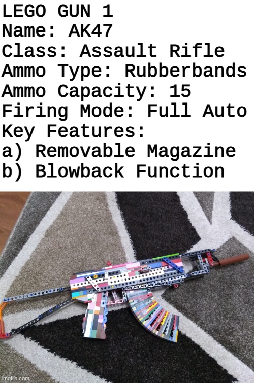 i guess il post my lego guns cause it fits in with my username | LEGO GUN 1
Name: AK47
Class: Assault Rifle
Ammo Type: Rubberbands
Ammo Capacity: 15
Firing Mode: Full Auto
Key Features: 
a) Removable Magazine
b) Blowback Function | image tagged in lego,memes | made w/ Imgflip meme maker