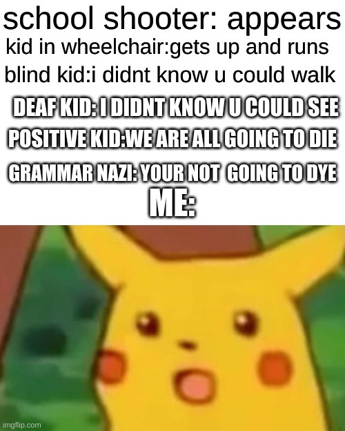 did not no u cud doo dat | school shooter: appears; kid in wheelchair:gets up and runs; blind kid:i didnt know u could walk; DEAF KID: I DIDNT KNOW U COULD SEE; POSITIVE KID:WE ARE ALL GOING TO DIE; GRAMMAR NAZI: YOUR NOT  GOING TO DYE; ME: | image tagged in memes,surprised pikachu | made w/ Imgflip meme maker