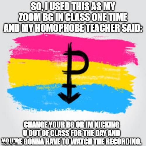 i got kicked out of class and i didnt watch the recording after | SO, I USED THIS AS MY ZOOM BG IN CLASS ONE TIME AND MY HOMOPHOBE TEACHER SAID:; CHANGE YOUR BG OR IM KICKING U OUT OF CLASS FOR THE DAY AND YOU'RE GONNA HAVE TO WATCH THE RECORDING. | image tagged in lgbtq | made w/ Imgflip meme maker