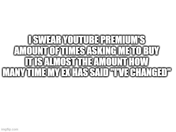 Blank White Template | I SWEAR YOUTUBE PREMIUM'S AMOUNT OF TIMES ASKING ME TO BUY IT IS ALMOST THE AMOUNT HOW MANY TIME MY EX HAS SAID "I'VE CHANGED" | image tagged in blank white template | made w/ Imgflip meme maker