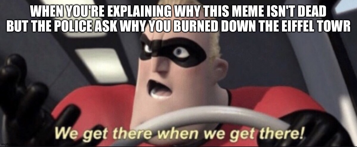 We get there when we get there | WHEN YOU'RE EXPLAINING WHY THIS MEME ISN'T DEAD BUT THE POLICE ASK WHY YOU BURNED DOWN THE EIFFEL TOWR | image tagged in we get there when we get there | made w/ Imgflip meme maker