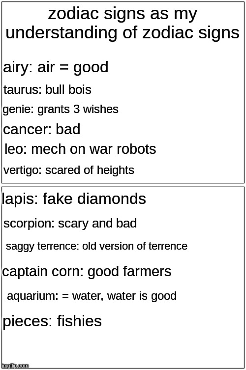 meme | zodiac signs as my understanding of zodiac signs; airy: air = good; taurus: bull bois; genie: grants 3 wishes; cancer: bad; leo: mech on war robots; vertigo: scared of heights; lapis: fake diamonds; scorpion: scary and bad; saggy terrence: old version of terrence; captain corn: good farmers; aquarium: = water, water is good; pieces: fishies | image tagged in memes,blank comic panel 1x2,astrology,funny | made w/ Imgflip meme maker