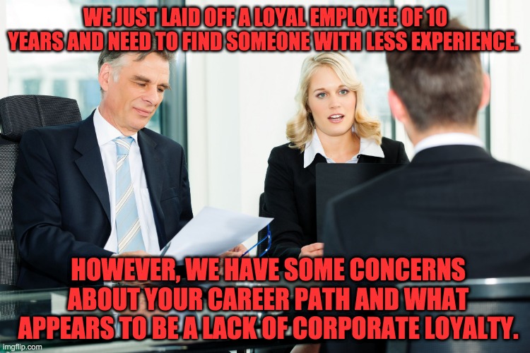 Job interview | WE JUST LAID OFF A LOYAL EMPLOYEE OF 10 YEARS AND NEED TO FIND SOMEONE WITH LESS EXPERIENCE. HOWEVER, WE HAVE SOME CONCERNS ABOUT YOUR CAREER PATH AND WHAT APPEARS TO BE A LACK OF CORPORATE LOYALTY. | image tagged in job interview | made w/ Imgflip meme maker