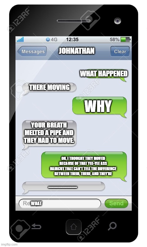 Blank text conversation | JOHNATHAN; WHAT HAPPENED; THERE MOVING; WHY; YOUR BREATH MELTED A PIPE AND THEY HAD TO MOVE. OH, I THOUGHT THEY MOVED BECAUSE OF THAT YEE-YEE ASS HAIRCUT THAT CAN'T TELL THE DIFFERENCE BETWEEN THEIR, THERE, AND THEY'RE; ...................... WHAT | image tagged in blank text conversation | made w/ Imgflip meme maker