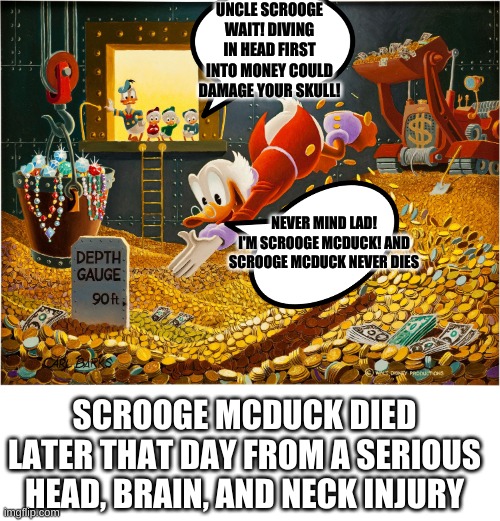 Money Dive | UNCLE SCROOGE WAIT! DIVING IN HEAD FIRST INTO MONEY COULD DAMAGE YOUR SKULL! NEVER MIND LAD! I'M SCROOGE MCDUCK! AND SCROOGE MCDUCK NEVER DIES; SCROOGE MCDUCK DIED LATER THAT DAY FROM A SERIOUS HEAD, BRAIN, AND NECK INJURY | image tagged in money dive | made w/ Imgflip meme maker