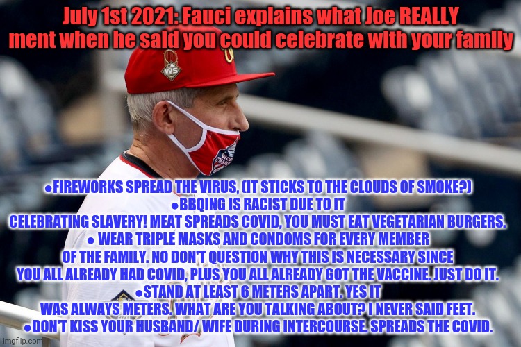 July 1st 2021... | July 1st 2021: Fauci explains what Joe REALLY ment when he said you could celebrate with your family ●FIREWORKS SPREAD THE VIRUS, (IT STICKS | image tagged in dr fauci,plandemic,just wear the mask,just wear 2 masks,just wear 3 masks,stop asking questions | made w/ Imgflip meme maker