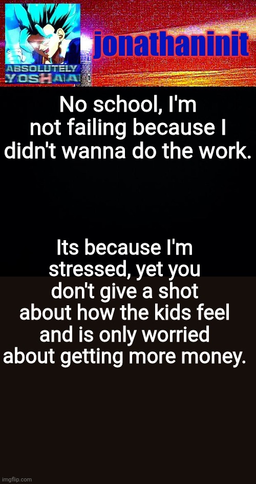 Me rn | No school, I'm not failing because I didn't wanna do the work. Its because I'm stressed, yet you don't give a shot about how the kids feel and is only worried about getting more money. | image tagged in jonathaninit is absolutely yoshaa | made w/ Imgflip meme maker