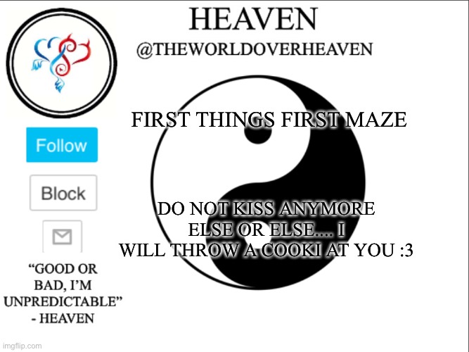 Message for maze | FIRST THINGS FIRST MAZE; DO NOT KISS ANYMORE ELSE OR ELSE.... I WILL THROW A COOKI AT YOU :3 | image tagged in theworldheaven | made w/ Imgflip meme maker