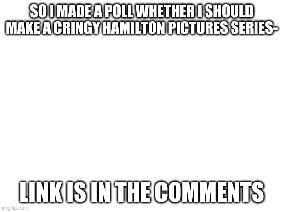 poll- | SO I MADE A POLL WHETHER I SHOULD MAKE A CRINGY HAMILTON PICTURES SERIES-; LINK IS IN THE COMMENTS | image tagged in blank white template | made w/ Imgflip meme maker