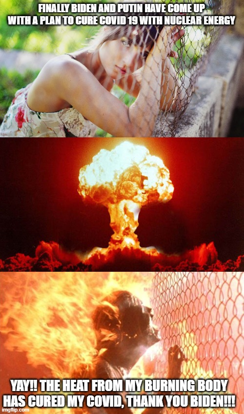 ;D  nothing like a Nuclear exchange to put things in perspective. | FINALLY BIDEN AND PUTIN HAVE COME UP WITH A PLAN TO CURE COVID 19 WITH NUCLEAR ENERGY; YAY!! THE HEAT FROM MY BURNING BODY HAS CURED MY COVID, THANK YOU BIDEN!!! | image tagged in joe biden,putin,funny memes,stupid liberals,truth,memes | made w/ Imgflip meme maker