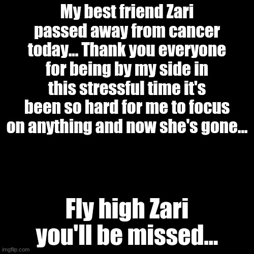 Fly high bestie... | My best friend Zari passed away from cancer today... Thank you everyone for being by my side in this stressful time it's been so hard for me to focus on anything and now she's gone... Fly high Zari you'll be missed... | image tagged in memes,blank transparent square | made w/ Imgflip meme maker