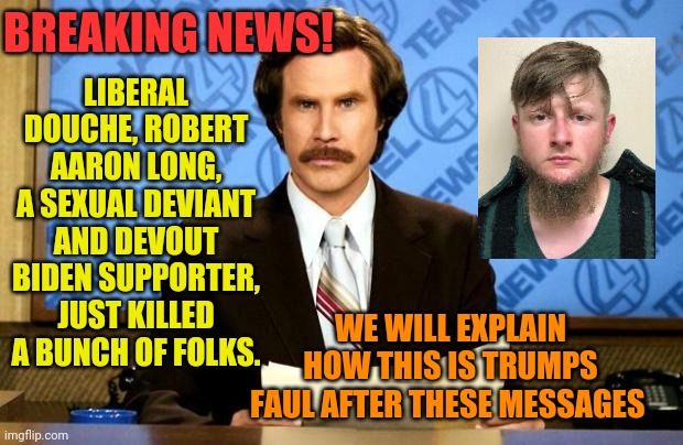 BREAKING NEWS | LIBERAL DOUCHE, ROBERT AARON LONG, A SEXUAL DEVIANT AND DEVOUT BIDEN SUPPORTER, JUST KILLED A BUNCH OF FOLKS. BREAKING NEWS! WE WILL EXPLAIN HOW THIS IS TRUMPS FAUL AFTER THESE MESSAGES | image tagged in breaking news | made w/ Imgflip meme maker
