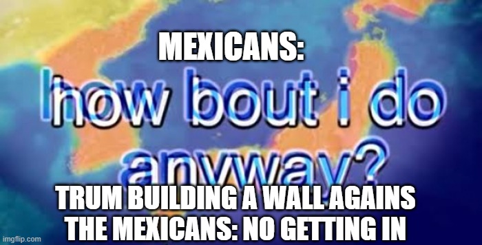 i saw this and thought of this | MEXICANS:; TRUM BUILDING A WALL AGAINS THE MEXICANS: NO GETTING IN | image tagged in how bout i do anyway | made w/ Imgflip meme maker