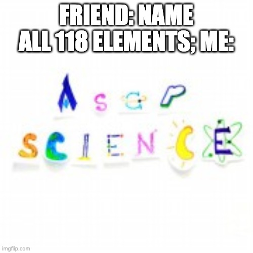FRIEND: NAME ALL 118 ELEMENTS; ME: | made w/ Imgflip meme maker