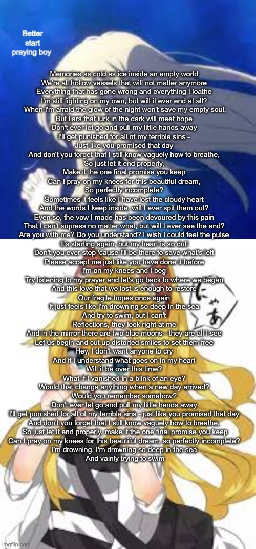 Memories as cold as ice inside an empty world 
We're all hollow vessels that will not matter anymore 
Everything that has gone wrong and everything I loathe 
I'm still fighting on my own, but will it ever end at all? 

When I'm afraid the glow of the night won't save my empty soul,
But liars that lurk in the dark will meet hope 

Don't ever let go and pull my little hands away 
I'll get punished for all of my terrible sins - 
Just like you promised that day 
And don't you forget that I still know vaguely how to breathe, 
So just let it end properly, 
Make it the one final promise you keep 

Can I pray on my knees for this beautiful dream, 
So perfectly incomplete? 

Sometimes it feels like I have lost the cloudy heart 
And the words I keep inside, will I ever spit them out? 
Even so, the vow I made has been devoured by this pain 
That I can't supress no matter what, but will I ever see the end? 

Are you with me? Do you understand? I wish I could feel the pulse 
It's starting again, but my heart is so dull 

Don't you ever stop 'cause I'll be there to save what's left 
Please accept me just like you have done it before 
I'm on my knees and I beg 
Try listening to my prayer and let's go back to where we began 
And this love that we lost is enough to restore 
Our fragile hopes once again 

It just feels like I'm drowning so deep in the sea 
And try to swim, but I can't 

Reflections, they look right at me 
And in the mirror there are two blue moons - they are all I see 
Let us begin and cut up distorted smiles to set them free 

Hey, I don't want anyone to cry 
And if I understand what goes on in my heart 
Will it be over this time? 
What if I vanished in a blink of an eye? 
Would that change anything when a new day arrived? 
Would you remember somehow? 

Don't ever let go and pull my little hands away 
I'll get punished for all of my terrible sins - just like you promised that day 
And don't you forget that I still know vaguely how to breathe, 
So just let it end properly, make it the one final promise you keep

Can I pray on my knees for this beautiful dream, so perfectly incomplete? 
I'm drowning, I'm drowning so deep in the sea 
And vainly trying to swim | image tagged in ray better start praying boy | made w/ Imgflip meme maker