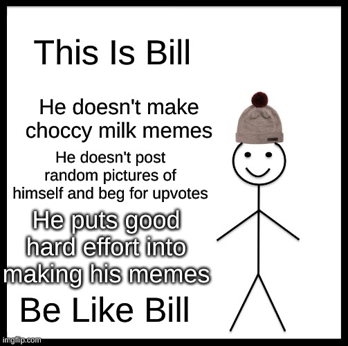 be like bill guys | This Is Bill; He doesn't make choccy milk memes; He doesn't post random pictures of himself and beg for upvotes; He puts good hard effort into making his memes; Be Like Bill | image tagged in memes,be like bill | made w/ Imgflip meme maker