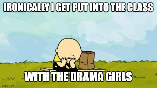 I am legit suffering from this |  IRONICALLY I GET PUT INTO THE CLASS; WITH THE DRAMA GIRLS | image tagged in depressed charlie brown | made w/ Imgflip meme maker