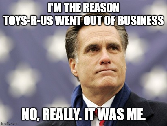 mitt romney | I'M THE REASON TOYS-R-US WENT OUT OF BUSINESS NO, REALLY. IT WAS ME. | image tagged in mitt romney | made w/ Imgflip meme maker