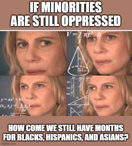 Makes you think.... these months honor minorities who OVERCAME a once-oppressive time period | IF MINORITIES ARE STILL OPPRESSED; HOW COME WE STILL HAVE MONTHS FOR BLACKS, HISPANICS, AND ASIANS? | image tagged in math lady/confused lady,minorities,colored people,months,systemic oppression,race | made w/ Imgflip meme maker