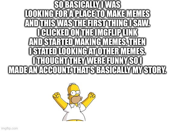 My story | SO BASICALLY I WAS LOOKING FOR A PLACE TO MAKE MEMES AND THIS WAS THE FIRST THING I SAW. I CLICKED ON THE IMGFLIP LINK AND STARTED MAKING MEMES. THEN I STATED LOOKING AT OTHER MEMES. I THOUGHT THEY WERE FUNNY SO I MADE AN ACCOUNT. THAT’S BASICALLY MY STORY. | image tagged in blank white template | made w/ Imgflip meme maker