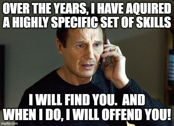 I will find you.  I will offend you. | OVER THE YEARS, I HAVE AQUIRED A HIGHLY SPECIFIC SET OF SKILLS; I WILL FIND YOU.  AND WHEN I DO, I WILL OFFEND YOU! | image tagged in memes,liam neeson taken 2,find,offend,skills | made w/ Imgflip meme maker