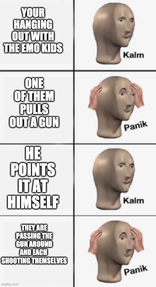 kalm PANIK kalm PANIK | YOUR HANGING OUT WITH THE EMO KIDS; ONE OF THEM PULLS OUT A GUN; HE POINTS IT AT HIMSELF; THEY ARE PASSING THE GUN AROUND AND EACH  SHOOTING THEMSELVES | image tagged in kalm panik kalm panik | made w/ Imgflip meme maker