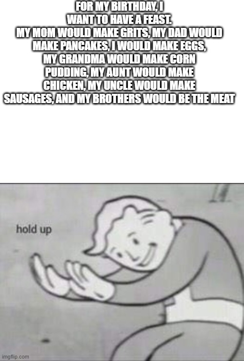FOR MY BIRTHDAY, I WANT TO HAVE A FEAST.
MY MOM WOULD MAKE GRITS, MY DAD WOULD MAKE PANCAKES, I WOULD MAKE EGGS, MY GRANDMA WOULD MAKE CORN PUDDING, MY AUNT WOULD MAKE CHICKEN, MY UNCLE WOULD MAKE SAUSAGES, AND MY BROTHERS WOULD BE THE MEAT | image tagged in blank white template,fallout hold up | made w/ Imgflip meme maker