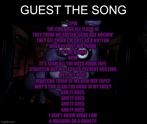 FNAF Bonnie | GUEST THE SONG; 3PM
THE CHILDREN ALL FLOCK IN
THEY THINK MY GUITAR LICKS ARE ROCKIN'
THEY ALL THINK I'M CUTE AS A BUTTON
BUGS IS PAST HIS PRIME
I'M THE BUNNY
NOW
IT'S 12AM ALL THE BOTS ROAM FREE
STRECTCH OUT MY LEGS TO PREVENT RUSTING
HEY, HEY MIKE
WHATCHA THINK OF MY NEW MIX TAPE?
WHY'D YOU SLAM THE DOOR IN MY FACE?
AND IT GOES,
AND IT GOES
AND IT GOES
AND IT GOES
I DON'T KNOW WHAT I AM
A MACHINE OR A GHOST? | image tagged in fnaf bonnie | made w/ Imgflip meme maker
