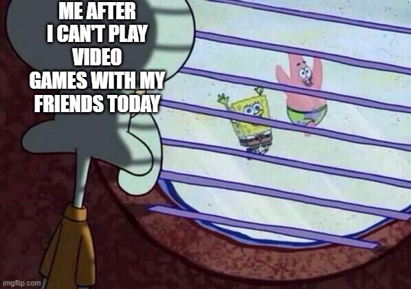 Squidward window | ME AFTER I CAN'T PLAY VIDEO GAMES WITH MY FRIENDS TODAY | image tagged in squidward window | made w/ Imgflip meme maker