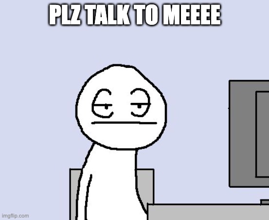 plz | PLZ TALK TO MEEEE | image tagged in bored of this crap | made w/ Imgflip meme maker