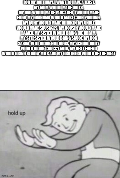 can't wait | FOR MY BIRTHDAY, I WANT TO HAVE A FEAST.
MY MOM WOULD MAKE GRITS, MY DAD WOULD MAKE PANCAKES, I WOULD MAKE EGGS, MY GRANDMA WOULD MAKE CORN PUDDING, MY AUNT WOULD MAKE CHICKEN, MY UNCLE WOULD MAKE SAUSAGES, MY COUSIN WOULD MAKE RAMEN, MY SISTER WOULD BRING ICE CREAM, MY STEPSISTER WOULD BRING SAUCE, MY DOG SASHA, WILL BRING HOT DOGS, MY SCHOOL BULLY WOULD BRING CHOCCY MILK, MY BEST FRIEND WOULD BRING STRABY MILK AND MY BROTHERS WOULD BE THE MEAT | image tagged in blank white template,fallout hold up | made w/ Imgflip meme maker