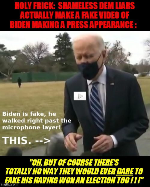 Brainwashed Dems believe the MSM and ignore the naked fakery from start to finish.  But it'll all come down someday. | HOLY FRICK:  SHAMELESS DEM LIARS
ACTUALLY MAKE A FAKE VIDEO OF
BIDEN MAKING A PRESS APPEARANCE :; "OH, BUT OF COURSE THERE'S
TOTALLY NO WAY THEY WOULD EVER DARE TO
FAKE HIS HAVING WON AN ELECTION TOO ! ! !"; __ | image tagged in democrats,election fraud,trump 2020,qanon,infowars,deep fake | made w/ Imgflip meme maker