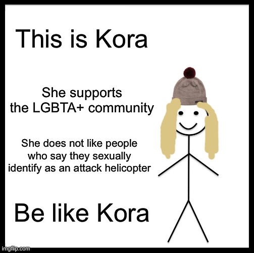 Be Like Bill | This is Kora; She supports the LGBTA+ community; She does not like people who say they sexually identify as an attack helicopter; Be like Kora | image tagged in memes,be like bill,be like kora,kora,lgbt,lgbta | made w/ Imgflip meme maker