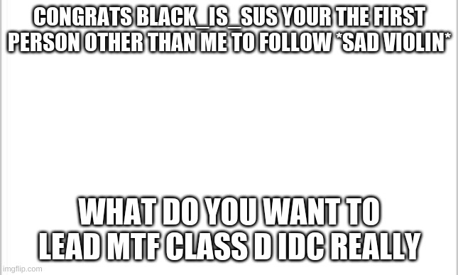 white background | CONGRATS BLACK_IS_SUS YOUR THE FIRST PERSON OTHER THAN ME TO FOLLOW *SAD VIOLIN*; WHAT DO YOU WANT TO LEAD MTF CLASS D IDC REALLY | image tagged in white background | made w/ Imgflip meme maker