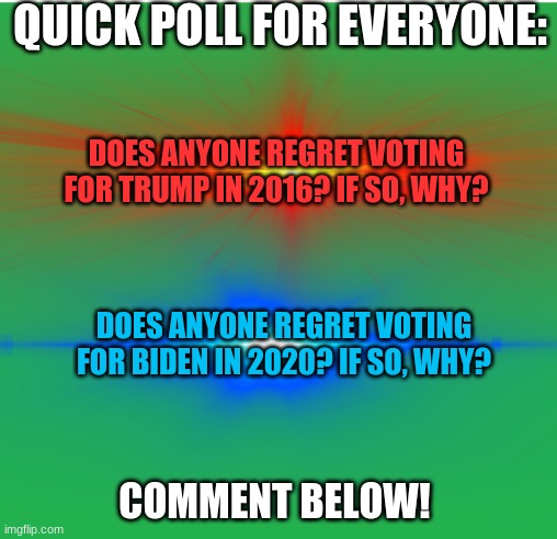Question for everyone, liberal or conservatives. | QUICK POLL FOR EVERYONE:; DOES ANYONE REGRET VOTING FOR TRUMP IN 2016? IF SO, WHY? DOES ANYONE REGRET VOTING FOR BIDEN IN 2020? IF SO, WHY? COMMENT BELOW! | image tagged in question,imgflip users,polls,liberals,conservatives | made w/ Imgflip meme maker