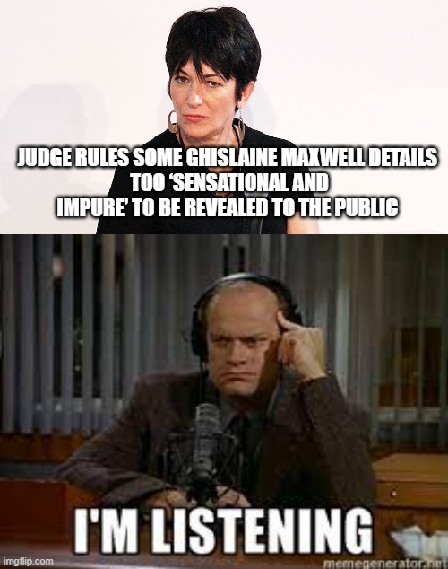 Frazier Crain - I'm Listening | JUDGE RULES SOME GHISLAINE MAXWELL DETAILS 
TOO ‘SENSATIONAL AND IMPURE’ TO BE REVEALED TO THE PUBLIC | image tagged in ghislaine maxwell,jeffrey epstein,funny,creepy,sexual assault,epstein didn't kill himself | made w/ Imgflip meme maker
