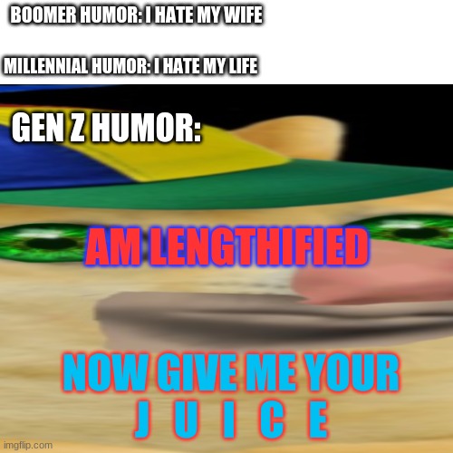 J  U  I  C  E | BOOMER HUMOR: I HATE MY WIFE; MILLENNIAL HUMOR: I HATE MY LIFE; GEN Z HUMOR:; AM LENGTHIFIED; NOW GIVE ME YOUR J   U   I   C   E | image tagged in cursed,weird,gen z | made w/ Imgflip meme maker