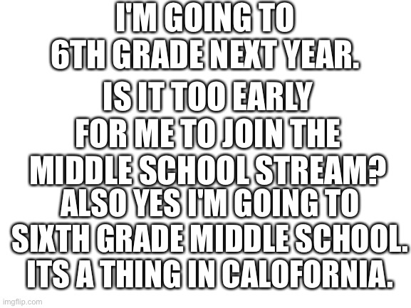 Blank White Template | I'M GOING TO 6TH GRADE NEXT YEAR. IS IT TOO EARLY FOR ME TO JOIN THE MIDDLE SCHOOL STREAM? ALSO YES I'M GOING TO SIXTH GRADE MIDDLE SCHOOL. ITS A THING IN CALOFORNIA. | image tagged in blank white template | made w/ Imgflip meme maker