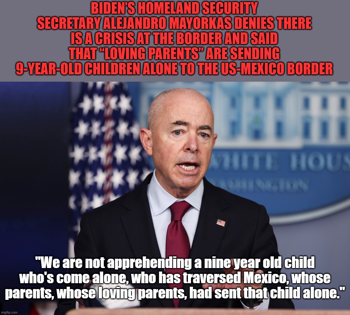 I'm glad my parents never loved me that much! | BIDEN’S HOMELAND SECURITY SECRETARY ALEJANDRO MAYORKAS DENIES THERE IS A CRISIS AT THE BORDER AND SAID THAT “LOVING PARENTS” ARE SENDING 9-YEAR-OLD CHILDREN ALONE TO THE US-MEXICO BORDER; "We are not apprehending a nine year old child who's come alone, who has traversed Mexico, whose parents, whose loving parents, had sent that child alone." | image tagged in biden,biden border crisis | made w/ Imgflip meme maker