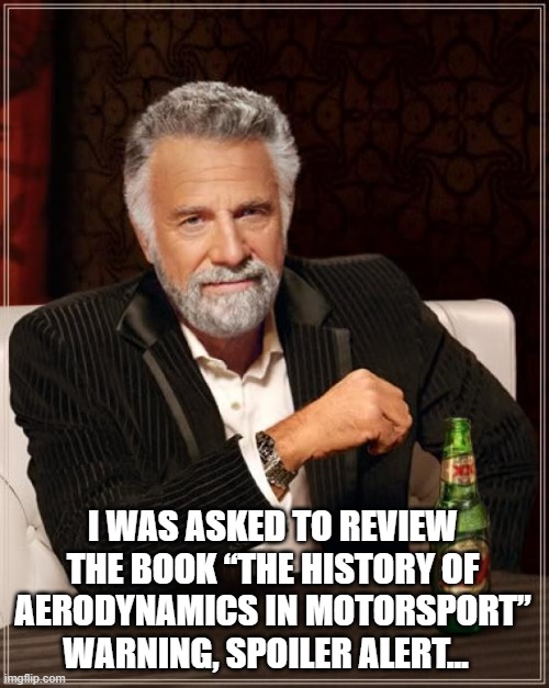 The Most Interesting Man In The World | I WAS ASKED TO REVIEW THE BOOK “THE HISTORY OF AERODYNAMICS IN MOTORSPORT”
WARNING, SPOILER ALERT... | image tagged in memes,the most interesting man in the world | made w/ Imgflip meme maker