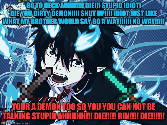 Blue Exorcist | GO TO HECK AHHH!!!! DIE!!! STUPID IDIOT! DIE YOU DIRTY DEMON!!!! SHUT UP!!!! IDIOT JUST LIKE WHAT MY BROTHER WOULD SAY GO A WAY!!!!!! NO WAY!!!!! YOUR A DEMON TOO SO YOU YOU CAN NOT BE TALKING STUPID AHHHHH!!! DIE!!!!! RIN!!!! DIE!!!!!! | image tagged in blue exorcist | made w/ Imgflip meme maker