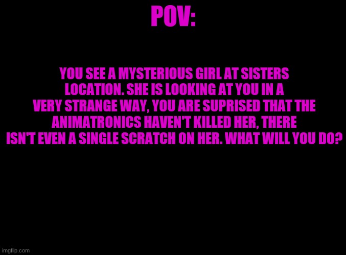 ? | POV:; YOU SEE A MYSTERIOUS GIRL AT SISTERS LOCATION. SHE IS LOOKING AT YOU IN A VERY STRANGE WAY, YOU ARE SUPRISED THAT THE ANIMATRONICS HAVEN'T KILLED HER, THERE ISN'T EVEN A SINGLE SCRATCH ON HER. WHAT WILL YOU DO? | image tagged in blank black | made w/ Imgflip meme maker