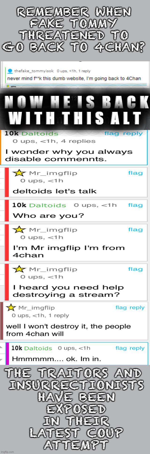 Daltoids and fakeTommy exposed in latest coup attempt and plot | REMEMBER WHEN
FAKE TOMMY

THREATENED TO
GO BACK TO 4CHAN? N O W  H E  I S  B A C K
W I T H  T H I S  A L T; THE TRAITORS AND 
INSURRECTIONISTS
HAVE BEEN
EXPOSED
IN THEIR
LATEST COUP
ATTEMPT | made w/ Imgflip meme maker