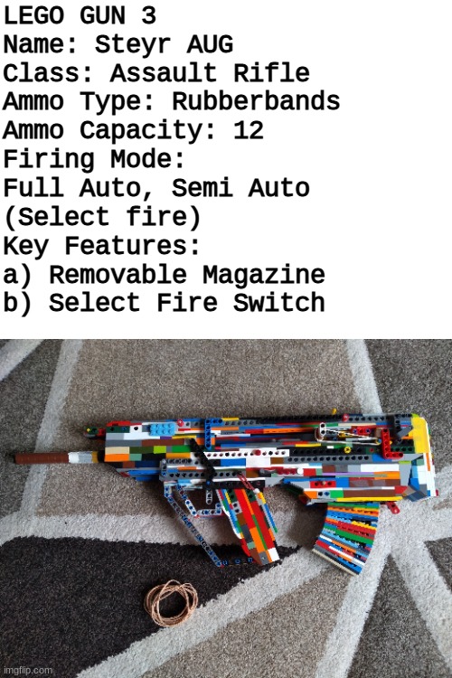 yt video for this coming out soon | LEGO GUN 3
Name: Steyr AUG
Class: Assault Rifle
Ammo Type: Rubberbands
Ammo Capacity: 12 
Firing Mode:
Full Auto, Semi Auto 
(Select fire)
Key Features:
a) Removable Magazine
b) Select Fire Switch | image tagged in memes | made w/ Imgflip meme maker