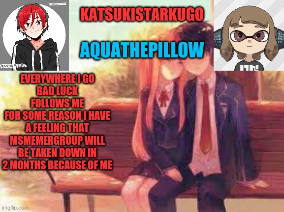 KatsukiStarkugoXAquathepillow | EVERYWHERE I GO
BAD LUCK FOLLOWS ME
FOR SOME REASON I HAVE A FEELING THAT MSMEMERGROUP WILL BE TAKEN DOWN IN 2 MONTHS BECAUSE OF ME | image tagged in katsukistarkugoxaquathepillow | made w/ Imgflip meme maker