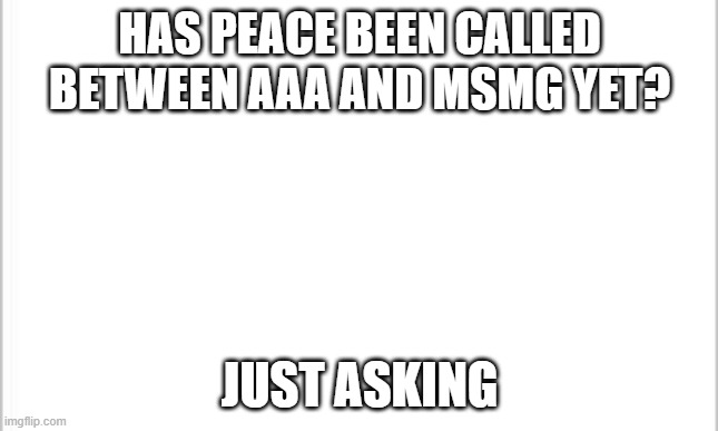 idc if you disapprove this mods, just answer me in the comments at least | HAS PEACE BEEN CALLED BETWEEN AAA AND MSMG YET? JUST ASKING | image tagged in white background | made w/ Imgflip meme maker