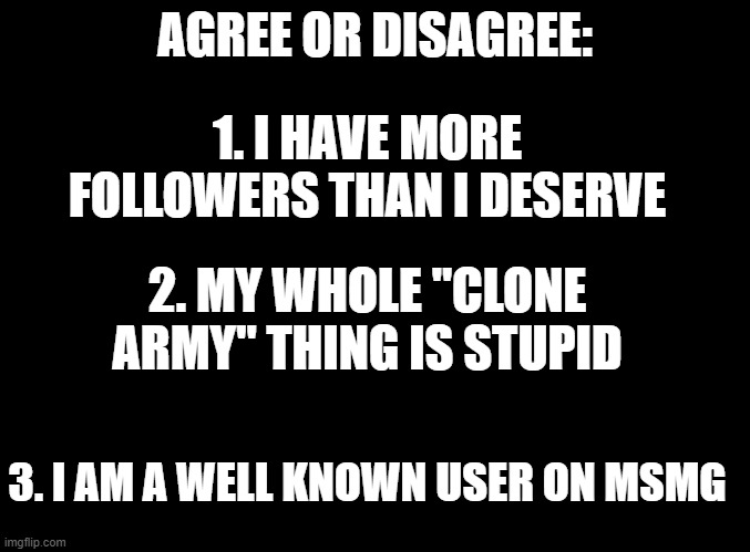 quick survey about me | AGREE OR DISAGREE:; 1. I HAVE MORE FOLLOWERS THAN I DESERVE; 2. MY WHOLE "CLONE ARMY" THING IS STUPID; 3. I AM A WELL KNOWN USER ON MSMG | image tagged in blank black | made w/ Imgflip meme maker