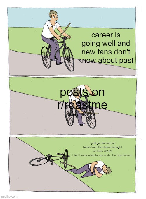 Bike Fall Meme | career is going well and new fans don't know about past; posts on r/roastme; I just got banned on twitch from the drama brought up from 2015?
I don't know what to say or do. I'm heartbroken. | image tagged in memes,bike fall | made w/ Imgflip meme maker
