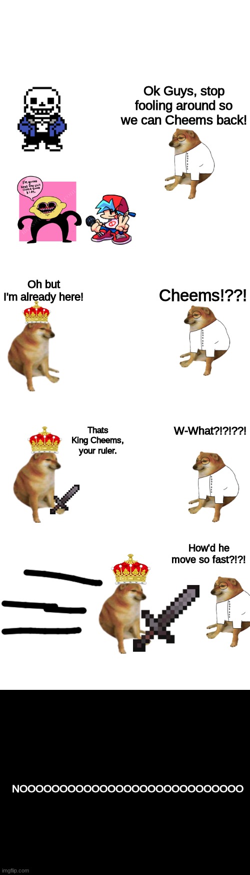 TBD | Ok Guys, stop fooling around so we can Cheems back! Oh but I'm already here! Cheems!??! W-What?!?!??! Thats King Cheems, your ruler. How'd he move so fast?!?! NOOOOOOOOOOOOOOOOOOOOOOOOOOOO | image tagged in memes,blank transparent square,blank white template,blank black | made w/ Imgflip meme maker